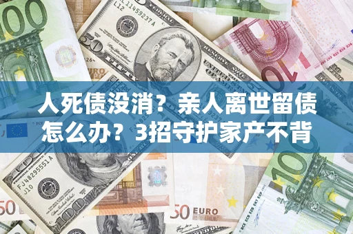北京人死债没消？亲人离世留债怎么办？3招守护家产不背锅