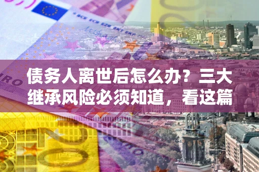 北京债务人离世后怎么办？三大继承风险必须知道，看这篇就够了