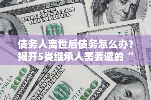 北京债务人离世后债务怎么办？揭开5类继承人需要避的“坑”