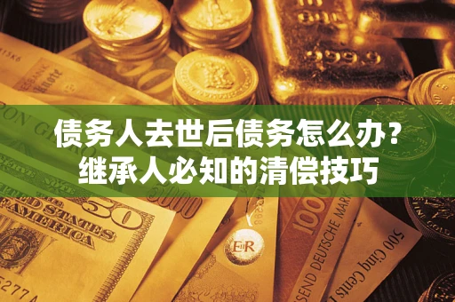 北京债务人去世后债务怎么办？继承人必知的清偿技巧