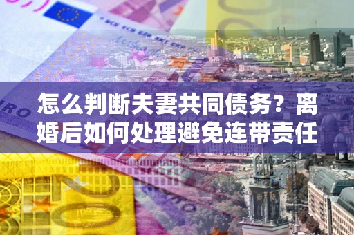 北京怎么判断夫妻共同债务？离婚后如何处理避免连带责任？